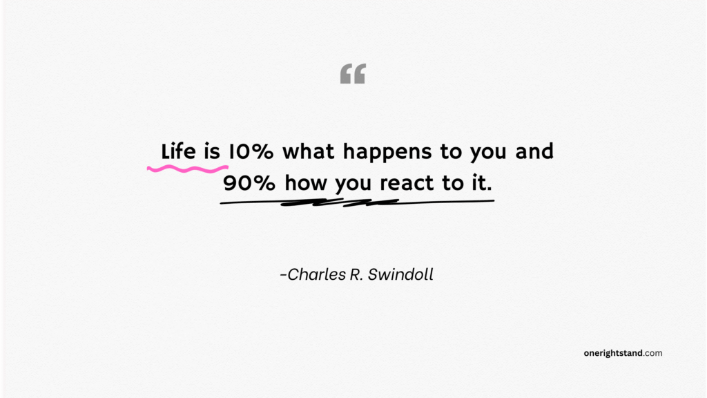 Life is 10% what happens to you and 90% how you react to it.